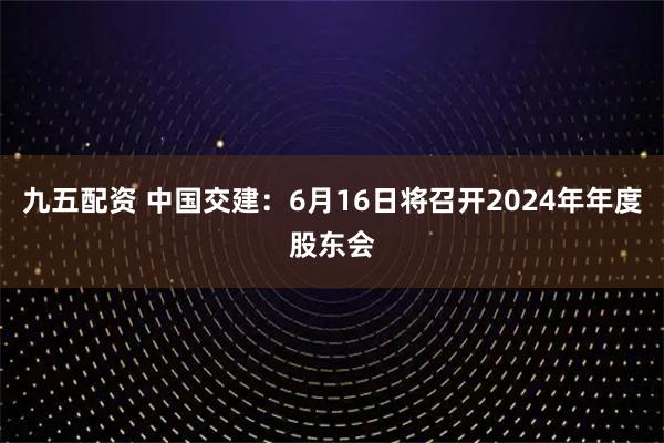 九五配资 中国交建：6月16日将召开2024年年度股东会