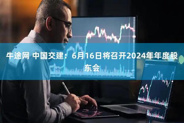 牛途网 中国交建：6月16日将召开2024年年度股东会