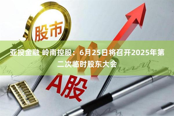 亚投金融 岭南控股：6月25日将召开2025年第二次临时股东大会