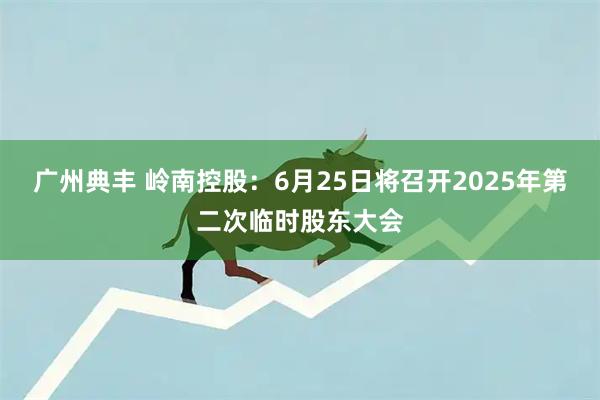 广州典丰 岭南控股：6月25日将召开2025年第二次临时股东大会