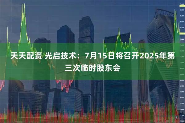 天天配资 光启技术：7月15日将召开2025年第三次临时股东会