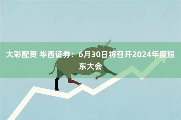 大彩配资 华西证券：6月30日将召开2024年度股东大会