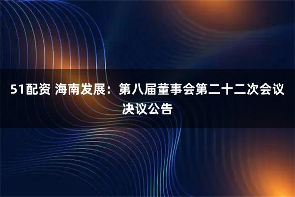 51配资 海南发展：第八届董事会第二十二次会议决议公告