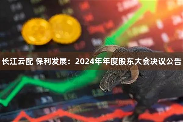 长江云配 保利发展：2024年年度股东大会决议公告