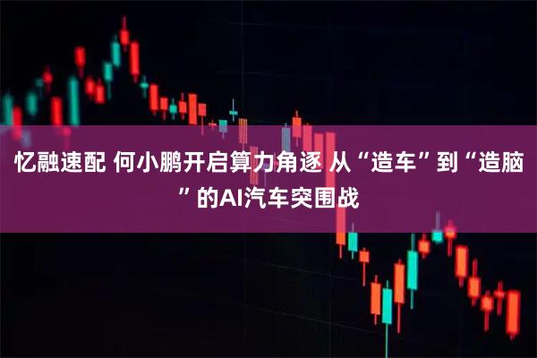 忆融速配 何小鹏开启算力角逐 从“造车”到“造脑”的AI汽车突围战