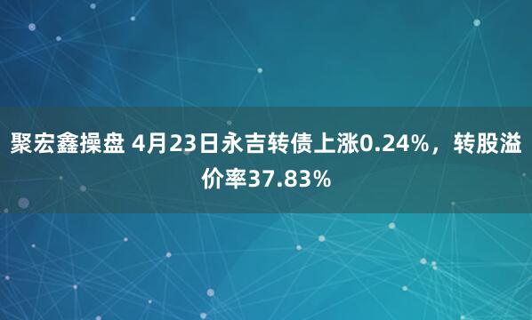 聚宏鑫操盘 4月23日永吉转债上涨0.24%，转股溢价率37.83%