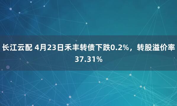 长江云配 4月23日禾丰转债下跌0.2%，转股溢价率37.31%