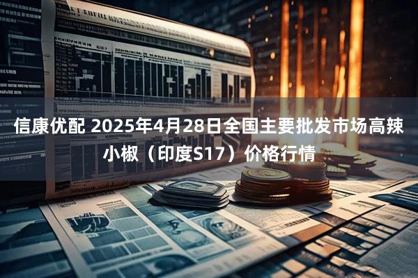 信康优配 2025年4月28日全国主要批发市场高辣小椒（印度S17）价格行情