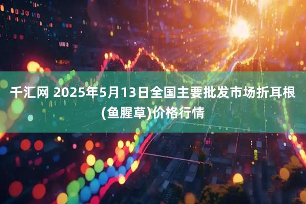 千汇网 2025年5月13日全国主要批发市场折耳根(鱼腥草)价格行情