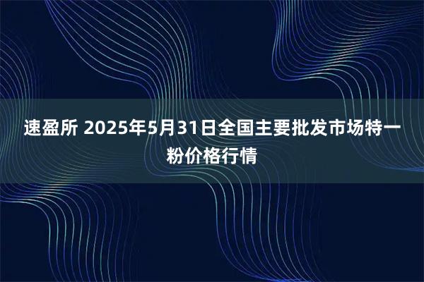 速盈所 2025年5月31日全国主要批发市场特一粉价格行情