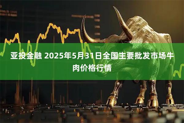 亚投金融 2025年5月31日全国主要批发市场牛肉价格行情