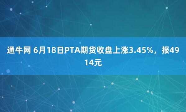 通牛网 6月18日PTA期货收盘上涨3.45%,报4914元
