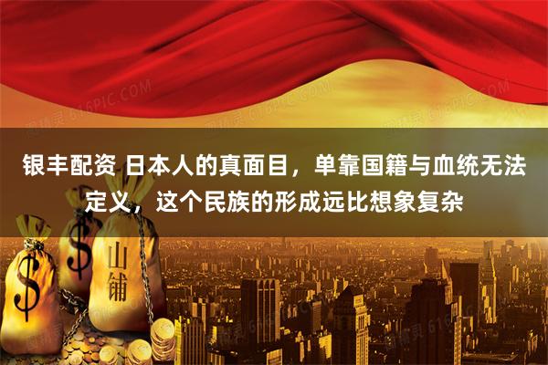 银丰配资 日本人的真面目,单靠国籍与血统无法定义,这个民族的形成远比想象复杂