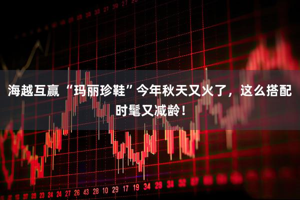 海越互赢 “玛丽珍鞋”今年秋天又火了,这么搭配时髦又减龄!