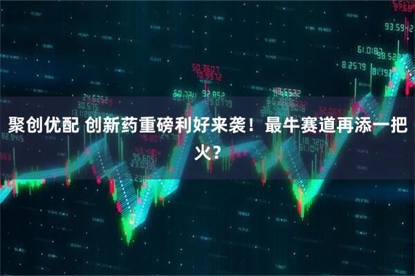 聚创优配 创新药重磅利好来袭!最牛赛道再添一把火?