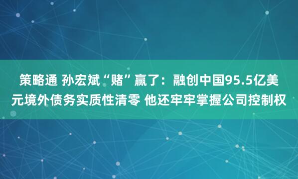 策略通 孙宏斌“赌”赢了:融创中国95.5亿美元境外债务实质性清零 他还牢牢掌握公司控制权