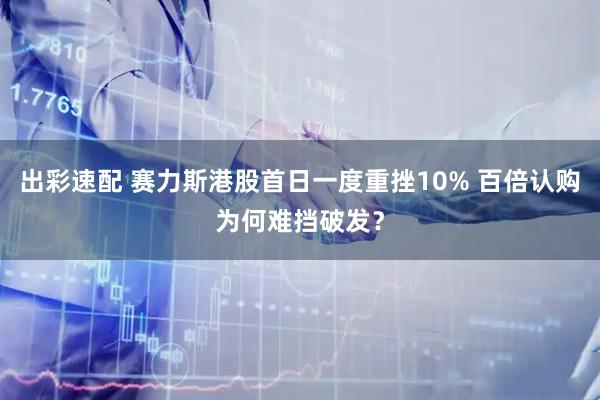 出彩速配 赛力斯港股首日一度重挫10% 百倍认购为何难挡破发?
