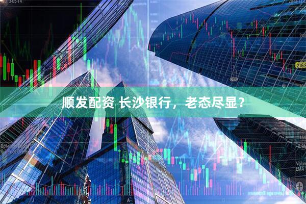 顺发配资 长沙银行,老态尽显?