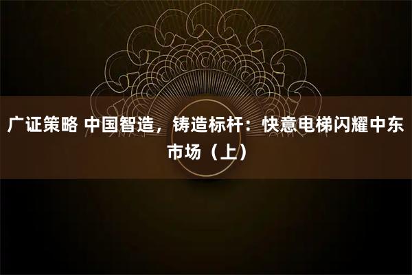 广证策略 中国智造，铸造标杆：快意电梯闪耀中东市场（上）