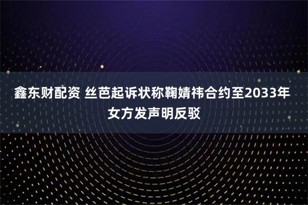 鑫东财配资 丝芭起诉状称鞠婧祎合约至2033年 女方发声明反驳