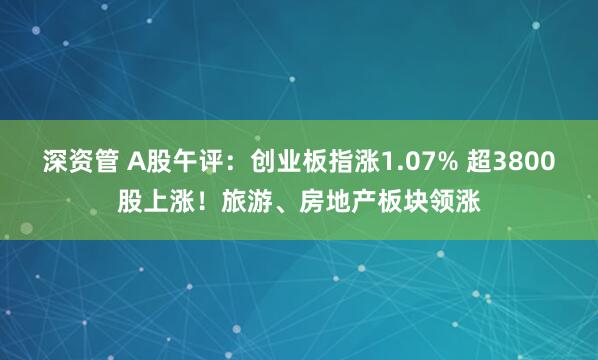 深资管 A股午评:创业板指涨1.07% 超3800股上涨!旅游、房地产板块领涨