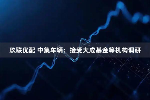 玖联优配 中集车辆：接受大成基金等机构调研