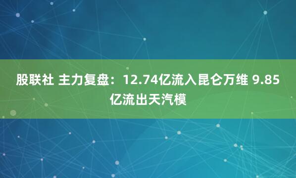 股联社 主力复盘：12.74亿流入昆仑万维 9.85亿流出天汽模