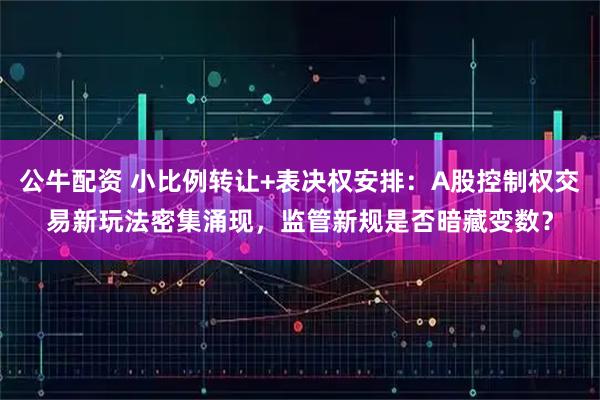 公牛配资 小比例转让+表决权安排:A股控制权交易新玩法密集涌现,监管新规是否暗藏变数?
