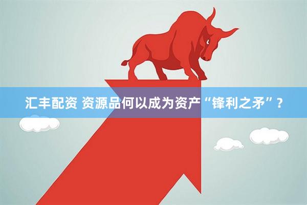 汇丰配资 资源品何以成为资产“锋利之矛”？