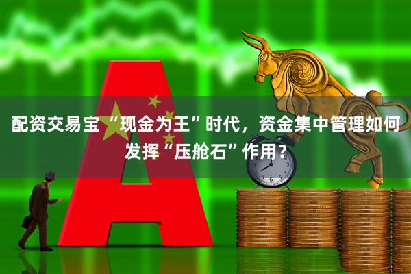 配资交易宝 “现金为王”时代，资金集中管理如何发挥“压舱石”作用？