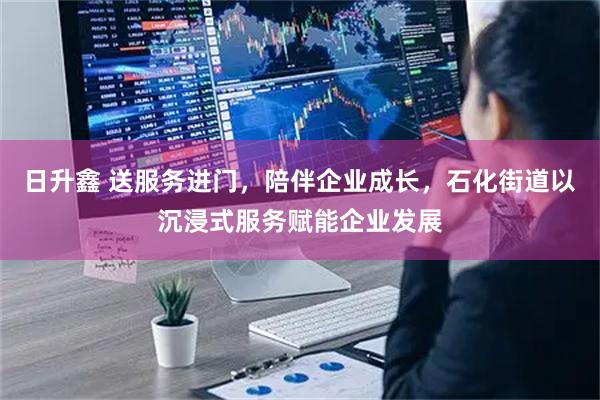 日升鑫 送服务进门,陪伴企业成长,石化街道以沉浸式服务赋能企业发展