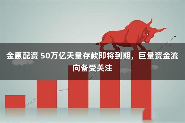 金惠配资 50万亿天量存款即将到期，巨量资金流向备受关注