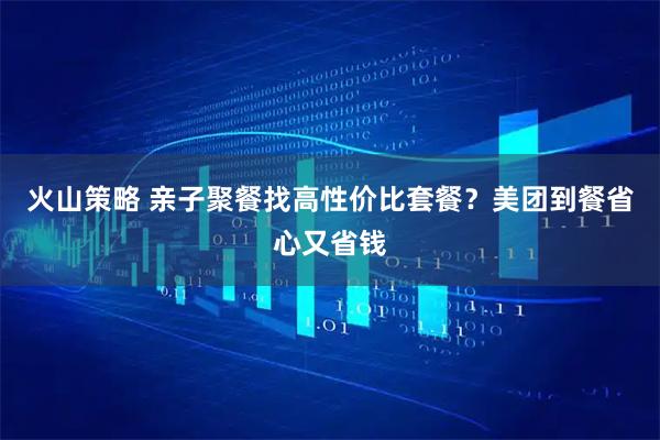 火山策略 亲子聚餐找高性价比套餐？美团到餐省心又省钱