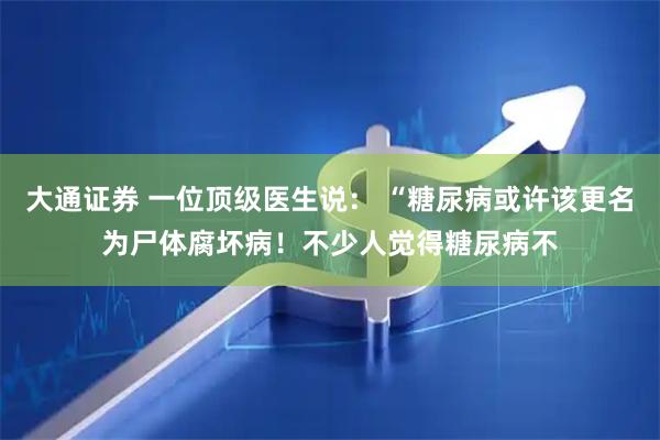 大通证券 一位顶级医生说: “糖尿病或许该更名为尸体腐坏病!不少人觉得糖尿病不