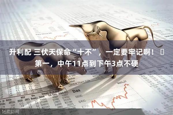 升利配 三伏天保命“十不”,一定要牢记啊! 第一,中午11点到下午3点不硬