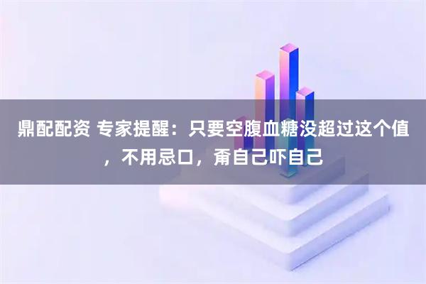 鼎配配资 专家提醒:只要空腹血糖没超过这个值,不用忌口,甭自己吓自己