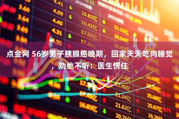 点金网 56岁男子胰腺癌晚期,回家天天吃肉睡觉,劝他不听:医生愣住
