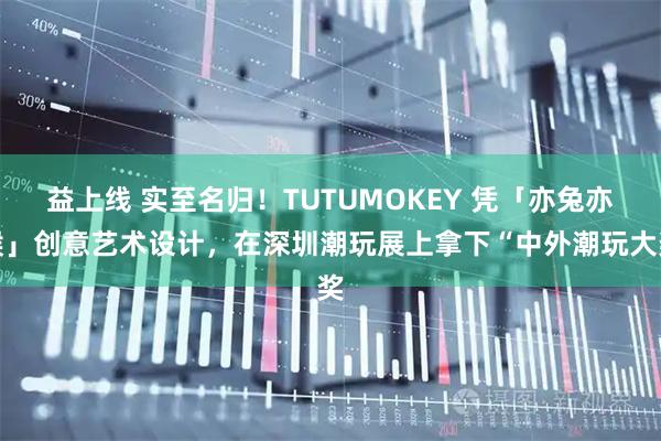 益上线 实至名归！TUTUMOKEY 凭「亦兔亦猴」创意艺术设计，在深圳潮玩展上拿下“中外潮玩大奖
